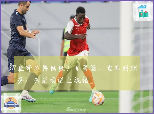 杜锋不再执教广东男篮，宣布新职务，朱芳雨送上祝福