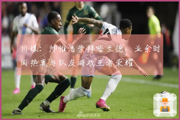 川媒：帅惟浩崇拜哈兰德，业余时间热衷与队友游戏王者荣耀