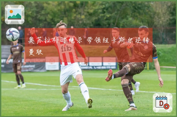 奥苏拉补时绝杀 带领纽卡斯尔逆转曼联