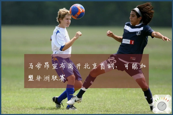 马帝昂宣布离开北京首钢，可能加盟非洲联赛