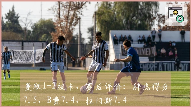 曼联1-2纽卡，赛后评价：胖虎得分7.5，B费7.4，拉门斯7.4