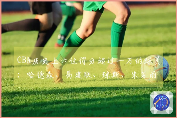 CBA历史上六位得分超过一万的球员：哈德森、易建联、琼斯、朱芳雨、刘炜、王哲林