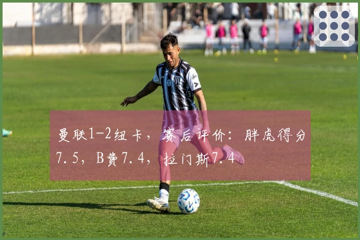 曼联1-2纽卡，赛后评价：胖虎得分7.5，B费7.4，拉门斯7.4