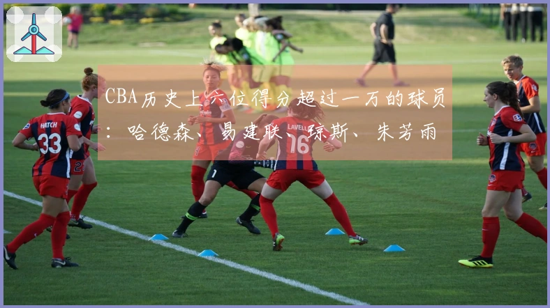 CBA历史上六位得分超过一万的球员：哈德森、易建联、琼斯、朱芳雨、刘炜、王哲林