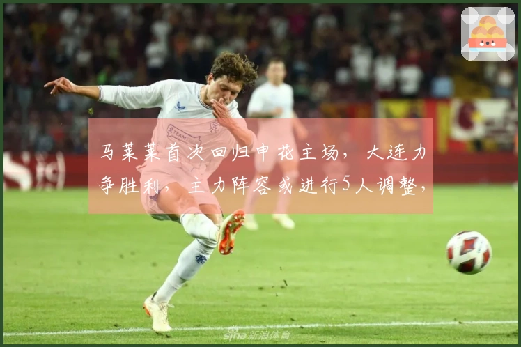 马莱莱首次回归申花主场，大连力争胜利，主力阵容或进行5人调整，左翼将面临强劲挑战