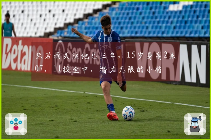 朱芳雨关注他已三年，15岁身高2米07，11投全中，潜力无限的小将