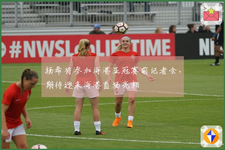 杨希将参加海港亚冠赛前记者会，期待迎来海港首场亮相