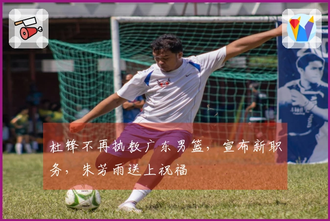 杜锋不再执教广东男篮，宣布新职务，朱芳雨送上祝福