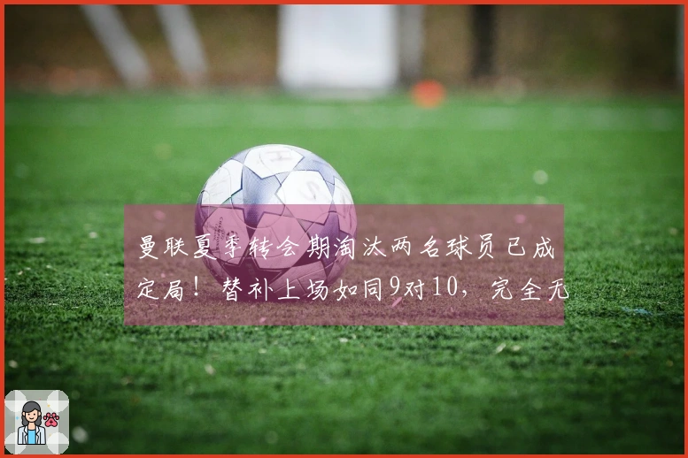 曼联夏季转会期淘汰两名球员已成定局！替补上场如同9对10，完全无能为力