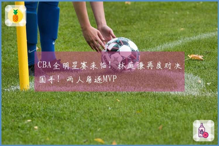 CBA全明星赛来临！林庭谦再度对决国手！两人角逐MVP