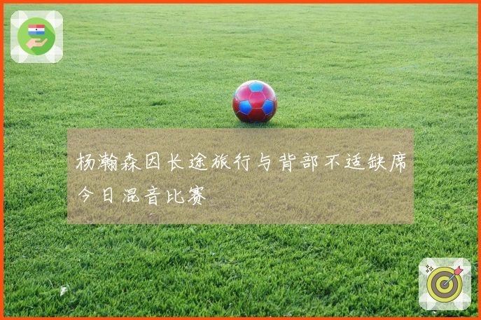 杨瀚森因长途旅行与背部不适缺席今日混音比赛