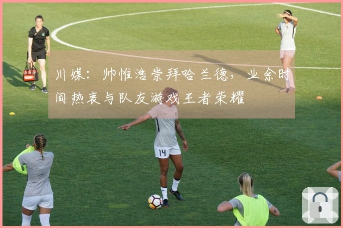 川媒：帅惟浩崇拜哈兰德，业余时间热衷与队友游戏王者荣耀