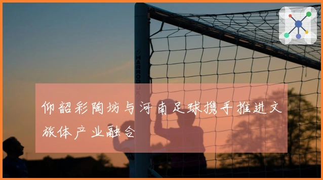 仰韶彩陶坊与河南足球携手推进文旅体产业融合