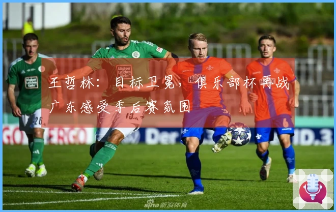 王哲林：目标卫冕，俱乐部杯再战广东感受季后赛氛围