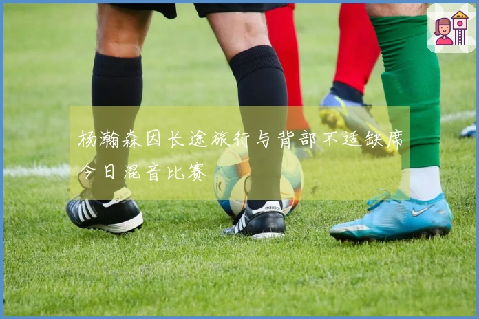 杨瀚森因长途旅行与背部不适缺席今日混音比赛