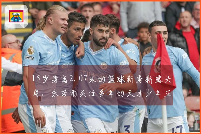 15岁身高2.07米的篮球新秀崭露头角，朱芳雨关注多年的天才少年正逐渐成型