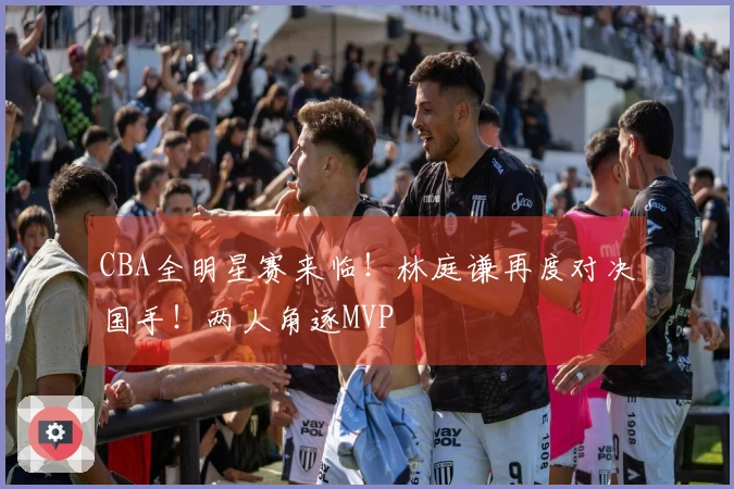 CBA全明星赛来临！林庭谦再度对决国手！两人角逐MVP